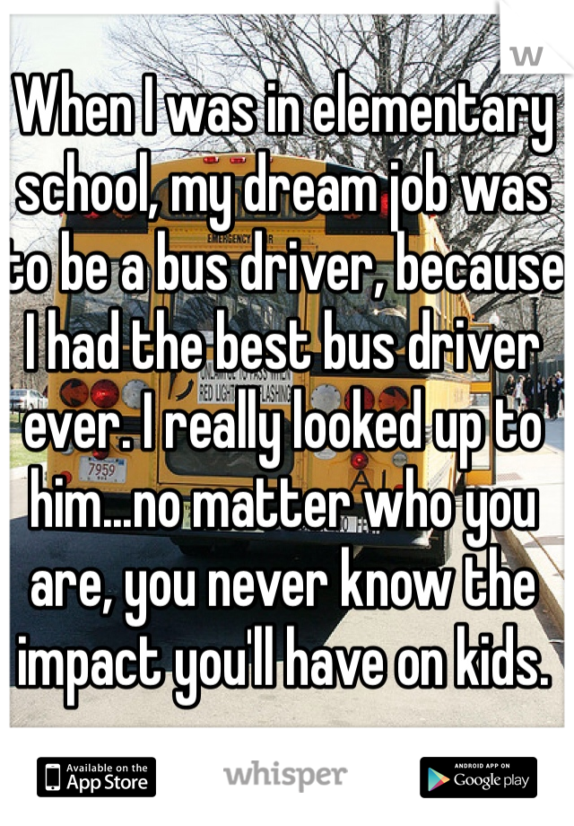 When I was in elementary school, my dream job was to be a bus driver, because I had the best bus driver ever. I really looked up to him...no matter who you are, you never know the impact you'll have on kids.