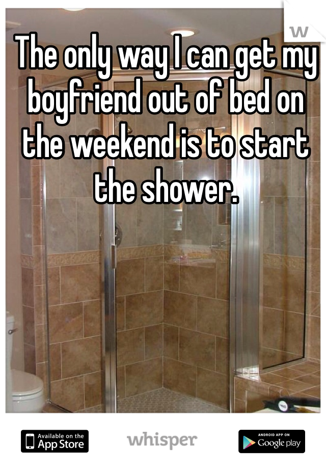 The only way I can get my boyfriend out of bed on the weekend is to start the shower. 