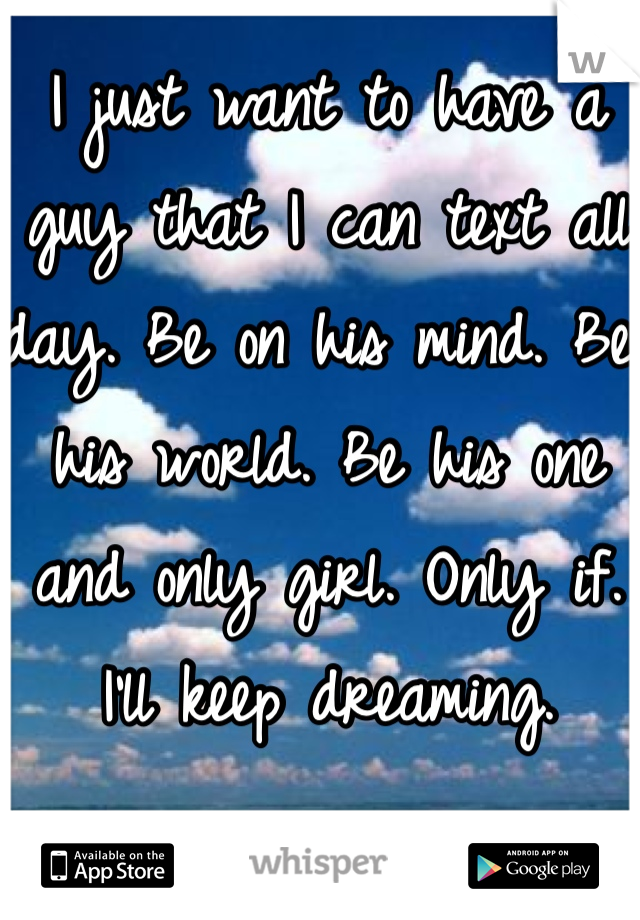 I just want to have a guy that I can text all day. Be on his mind. Be his world. Be his one and only girl. Only if. I'll keep dreaming. 