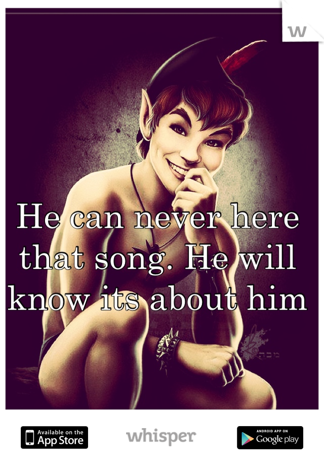 He can never here that song. He will know its about him