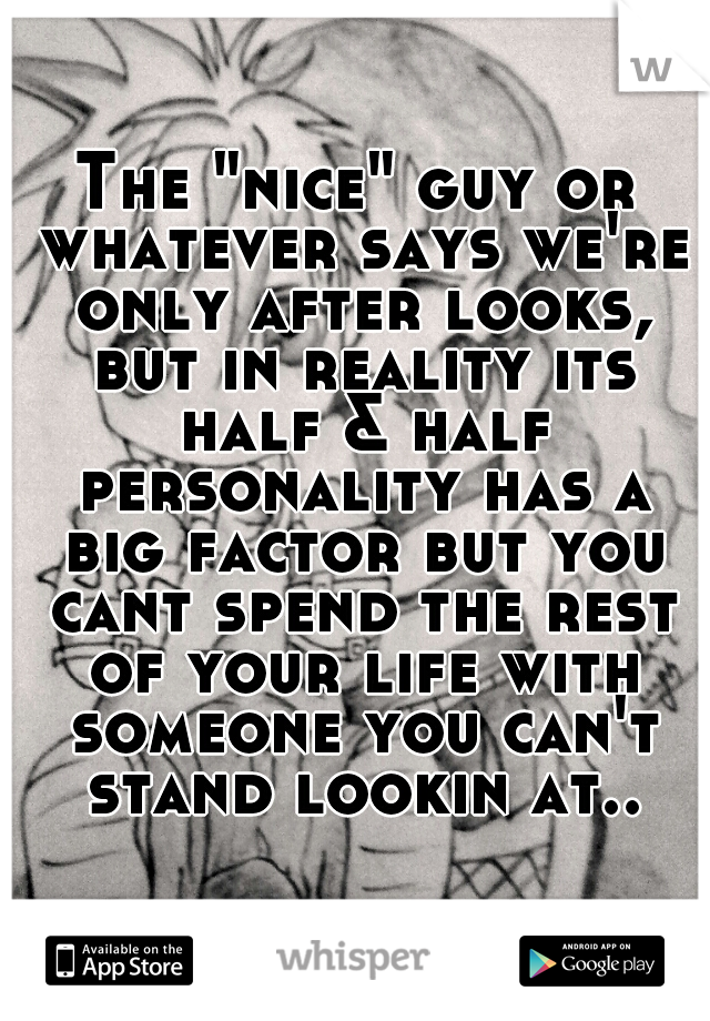 The "nice" guy or whatever says we're only after looks, but in reality its half & half personality has a big factor but you cant spend the rest of your life with someone you can't stand lookin at..