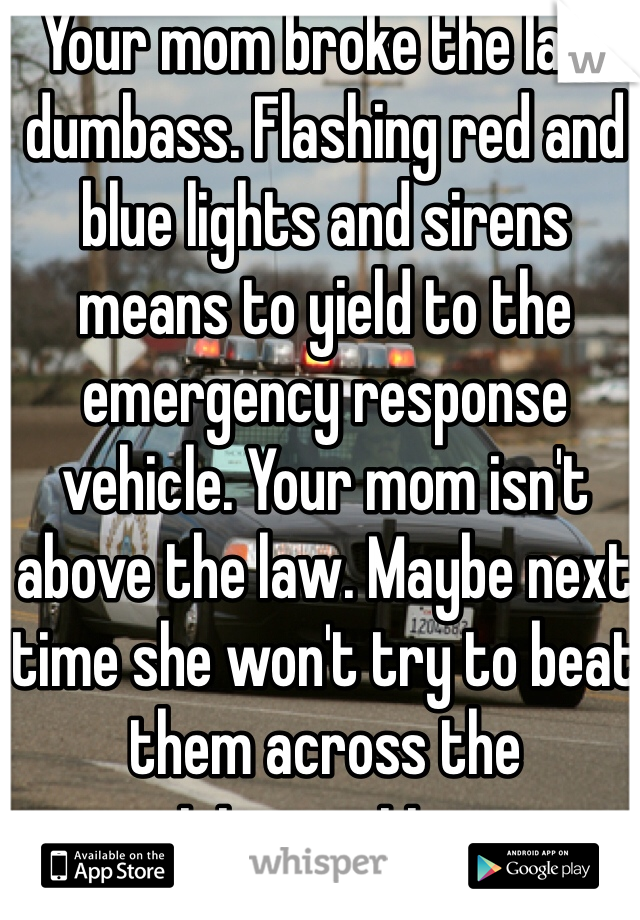 Your mom broke the law dumbass. Flashing red and blue lights and sirens means to yield to the emergency response vehicle. Your mom isn't above the law. Maybe next time she won't try to beat them across the intersection 