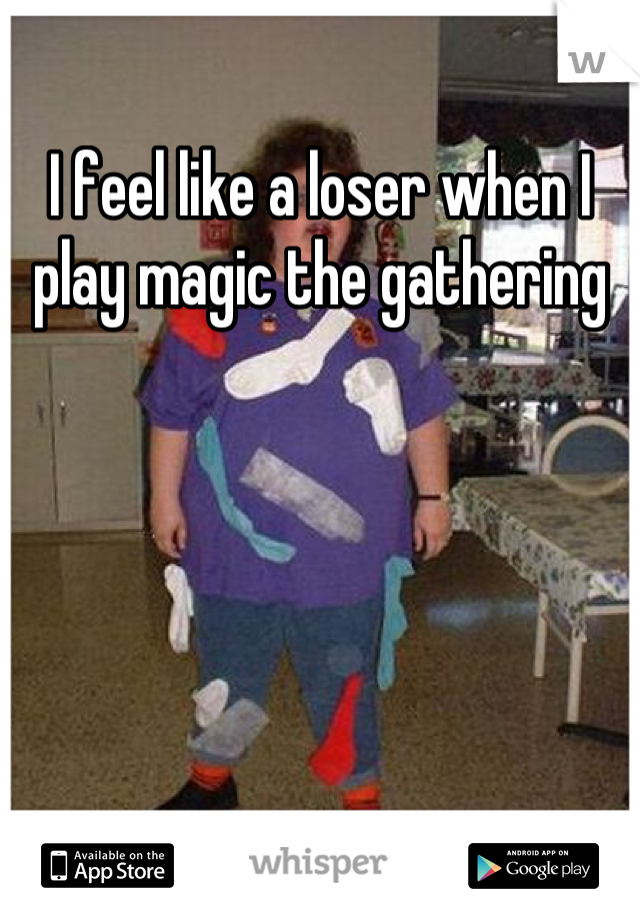 I feel like a loser when I play magic the gathering