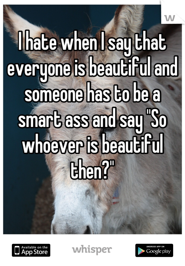 I hate when I say that everyone is beautiful and someone has to be a smart ass and say "So whoever is beautiful then?"