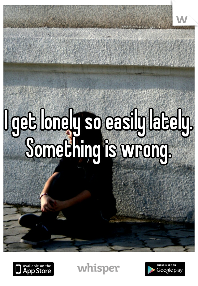 I get lonely so easily lately. Something is wrong. 
