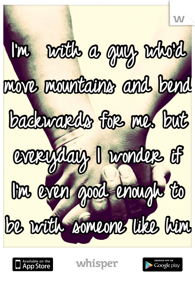 I'm  with a guy who'd move mountains and bend backwards for me. but everyday I wonder if I'm even good enough to be with someone like him 