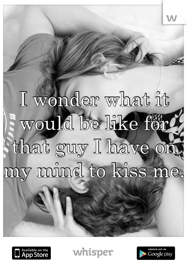 I wonder what it would be like for that guy I have on my mind to kiss me. 