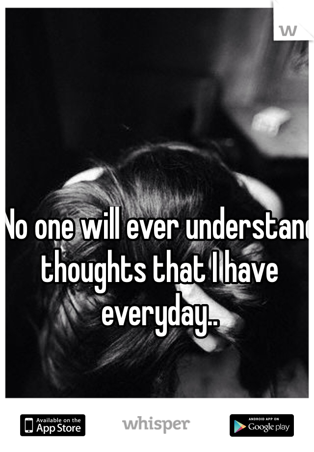 No one will ever understand thoughts that I have everyday..  
