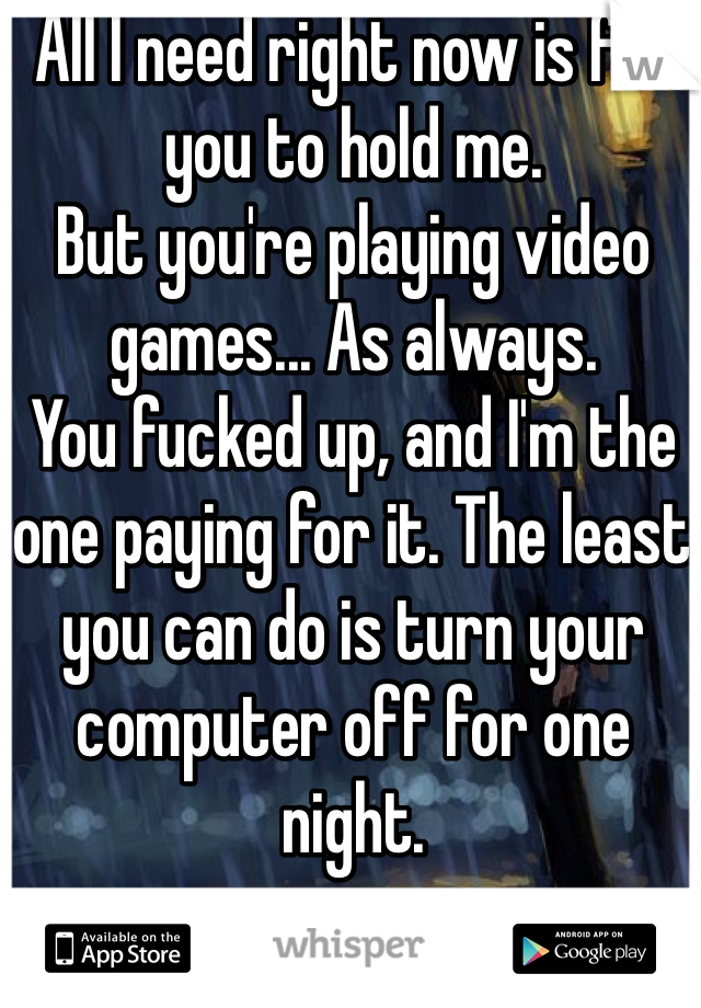 All I need right now is for you to hold me.
But you're playing video games... As always.
You fucked up, and I'm the one paying for it. The least you can do is turn your computer off for one night.