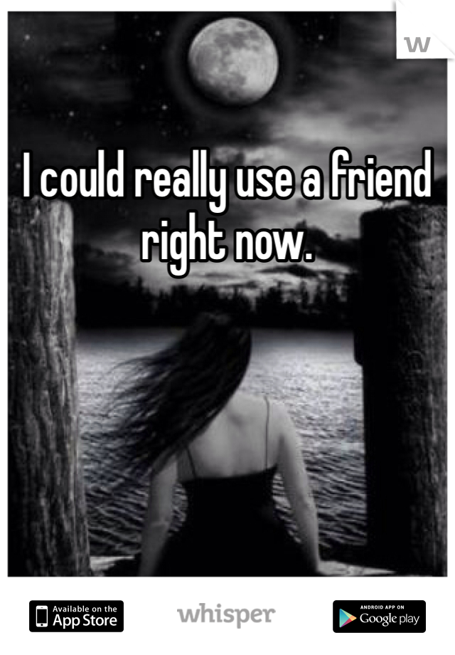 I could really use a friend right now.