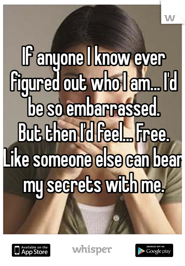 If anyone I know ever figured out who I am... I'd be so embarrassed.
But then I'd feel... Free.
Like someone else can bear my secrets with me.