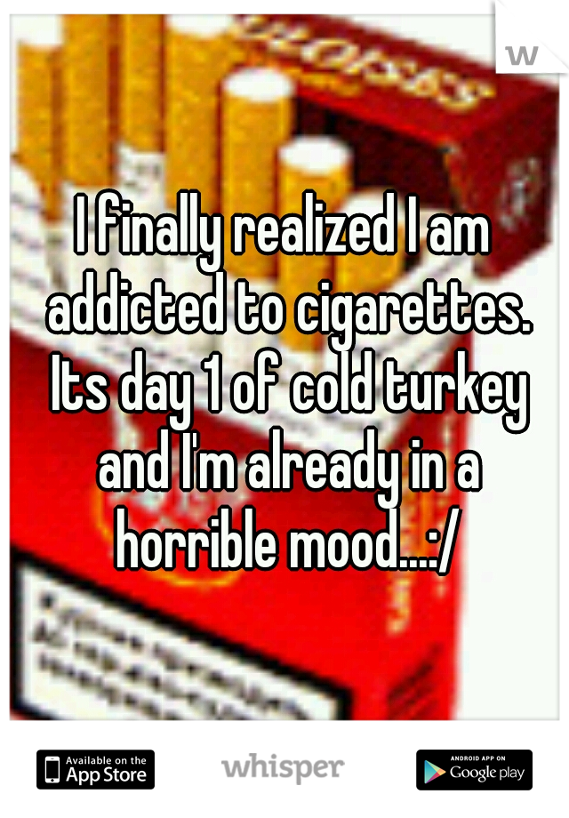 I finally realized I am addicted to cigarettes. Its day 1 of cold turkey and I'm already in a horrible mood...:/