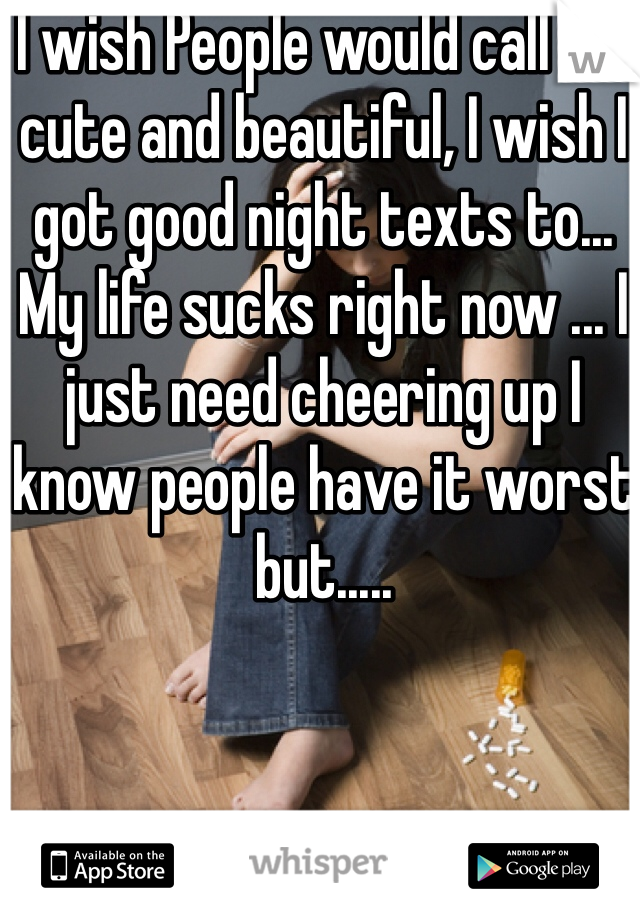 I wish People would call me cute and beautiful, I wish I got good night texts to... My life sucks right now ... I just need cheering up I know people have it worst but.....