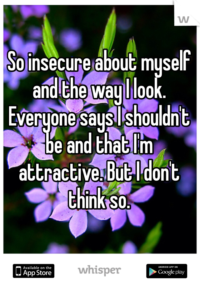 So insecure about myself and the way I look. Everyone says I shouldn't be and that I'm attractive. But I don't think so. 