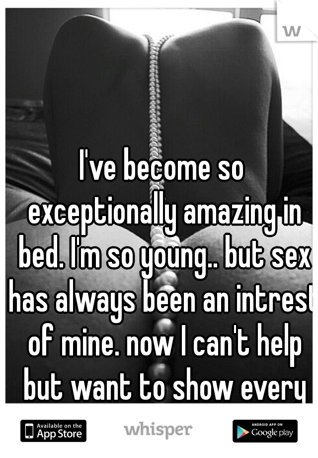 I've become so exceptionally amazing in bed. I'm so young.. but sex has always been an intrest of mine. now I can't help but want to show every guy what they are missing out on.. 