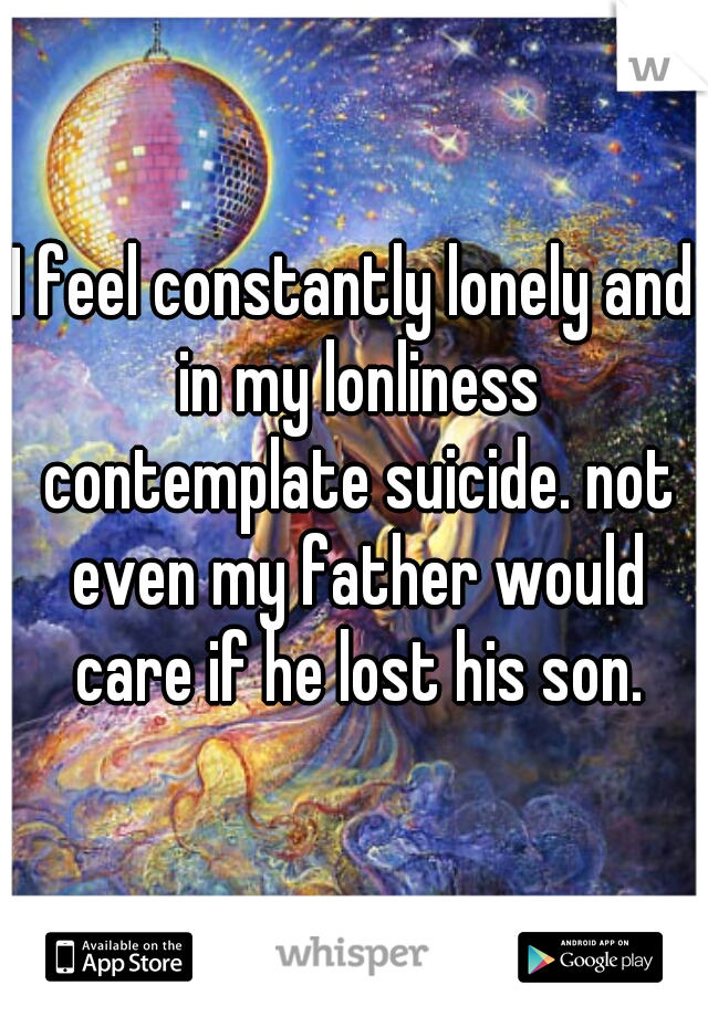 I feel constantly lonely and in my lonliness contemplate suicide. not even my father would care if he lost his son.