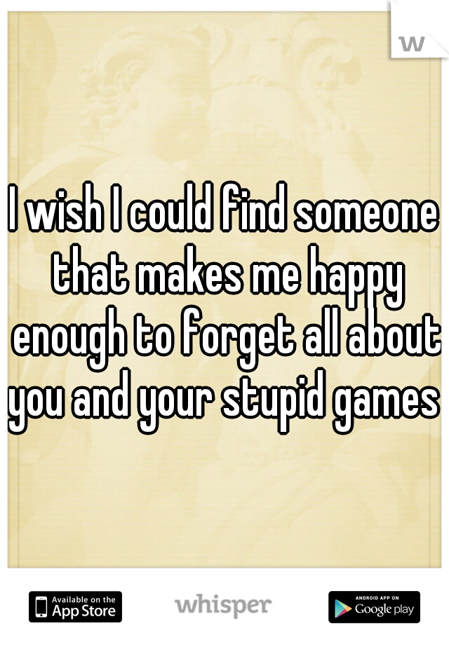 I wish I could find someone that makes me happy enough to forget all about you and your stupid games 