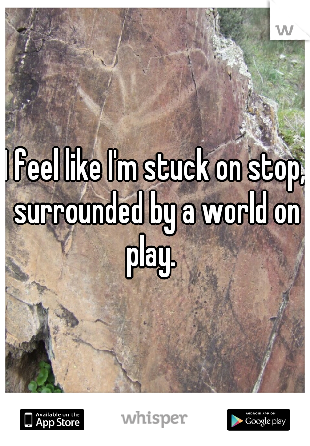 I feel like I'm stuck on stop, surrounded by a world on play.  