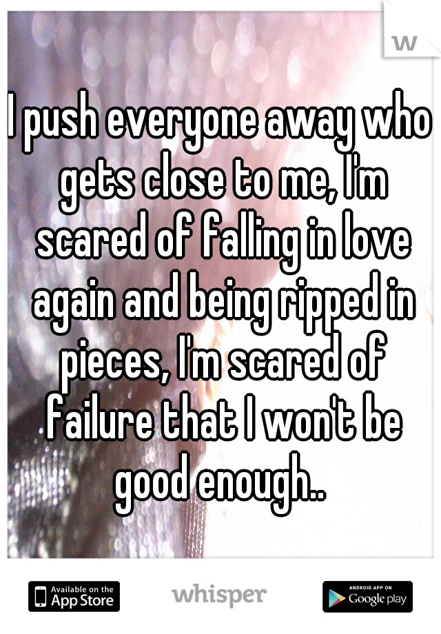 I push everyone away who gets close to me, I'm scared of falling in love again and being ripped in pieces, I'm scared of failure that I won't be good enough.. 