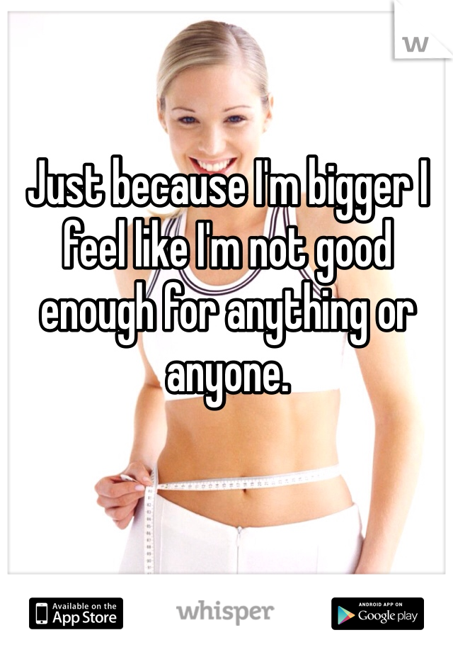 Just because I'm bigger I feel like I'm not good enough for anything or anyone. 