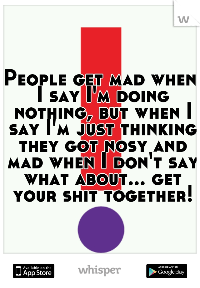 People get mad when I say I'm doing nothing, but when I say I'm just thinking they got nosy and mad when I don't say what about... get your shit together!