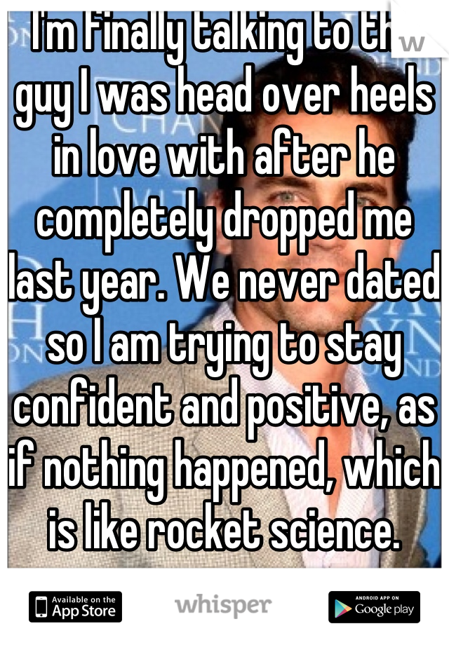 I'm finally talking to the guy I was head over heels in love with after he completely dropped me last year. We never dated so I am trying to stay confident and positive, as if nothing happened, which is like rocket science.