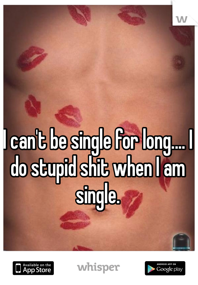 I can't be single for long.... I do stupid shit when I am single. 