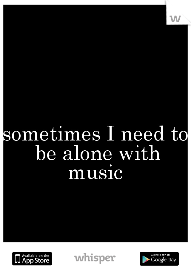 sometimes I need to be alone with music 