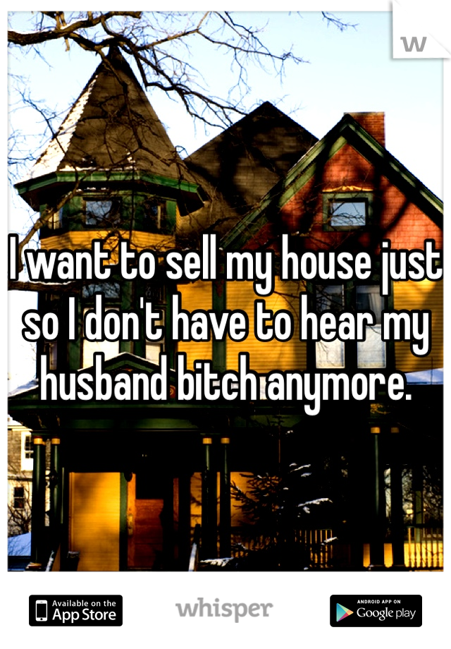 I want to sell my house just so I don't have to hear my husband bitch anymore.