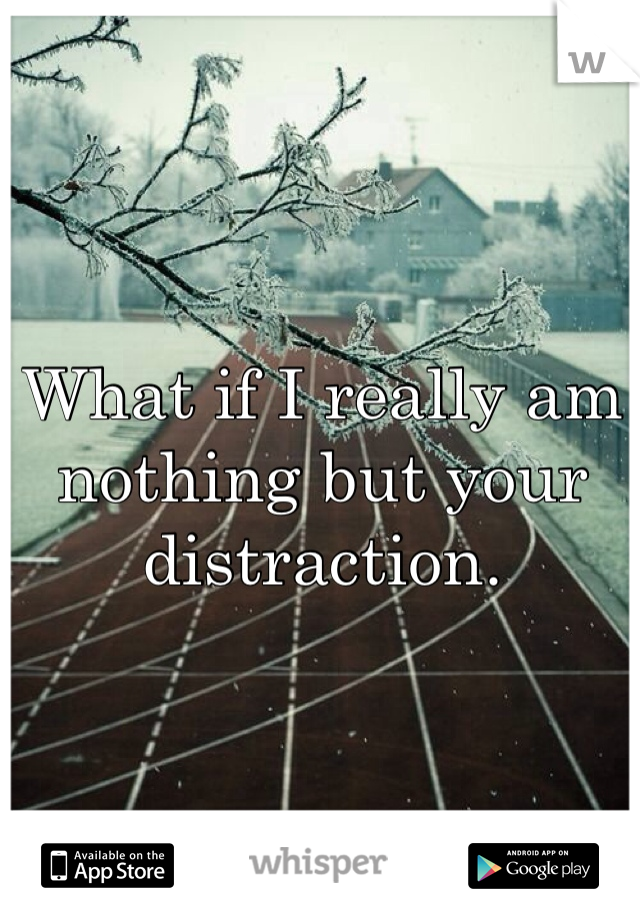 What if I really am nothing but your distraction. 