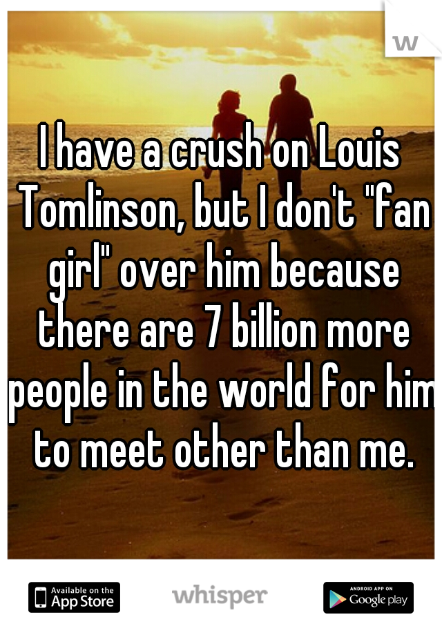 I have a crush on Louis Tomlinson, but I don't "fan girl" over him because there are 7 billion more people in the world for him to meet other than me.