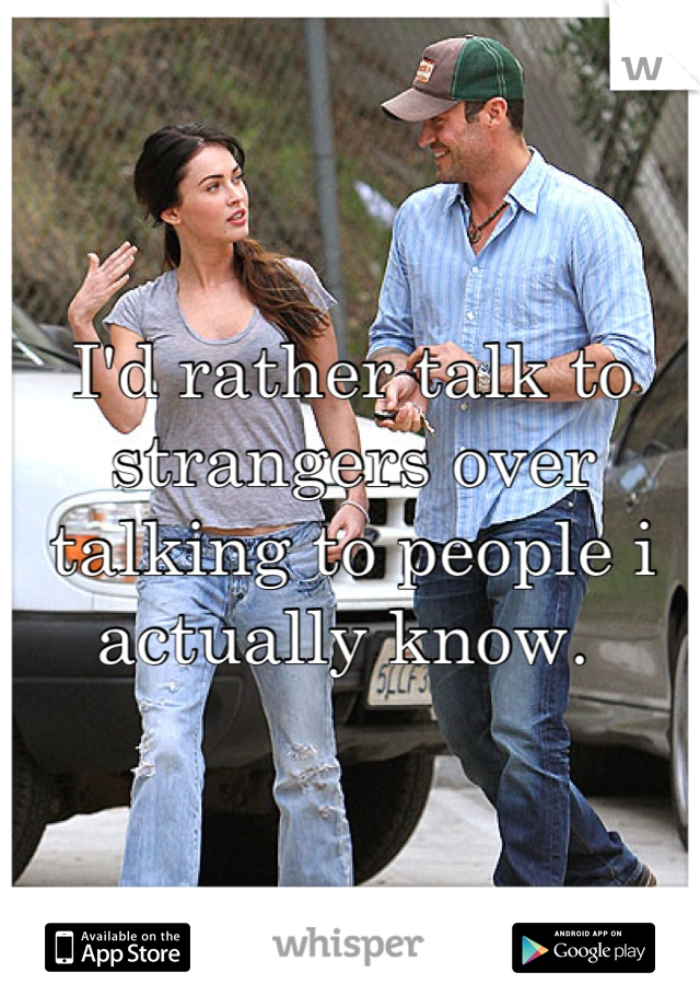 I'd rather talk to strangers over talking to people i actually know. 