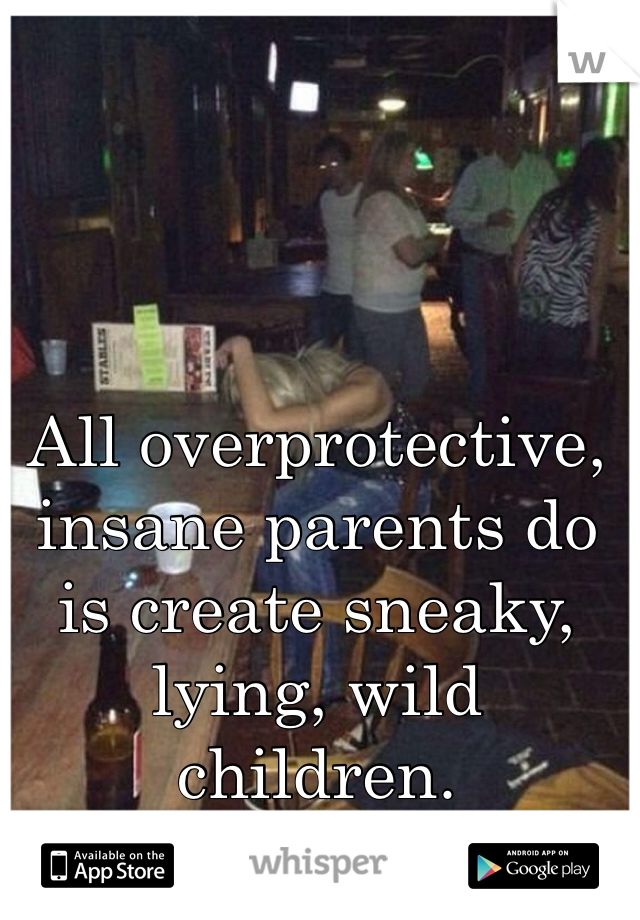 All overprotective, insane parents do is create sneaky, lying, wild children. 