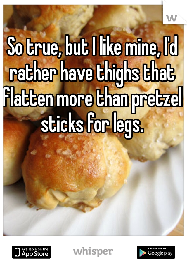 So true, but I like mine, I'd rather have thighs that flatten more than pretzel sticks for legs.