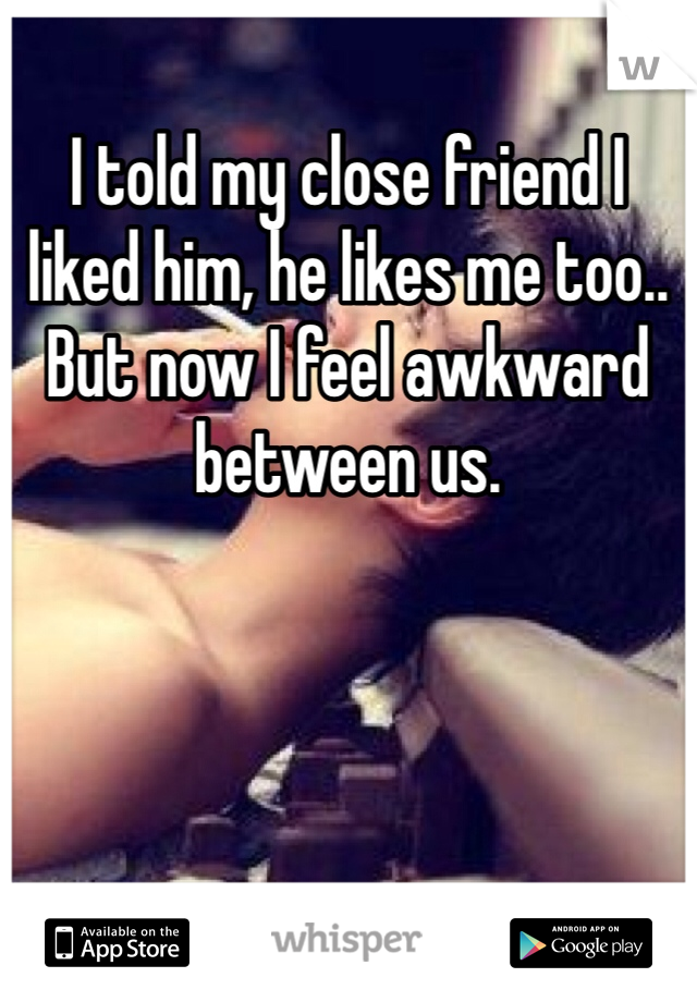 I told my close friend I liked him, he likes me too.. But now I feel awkward between us. 