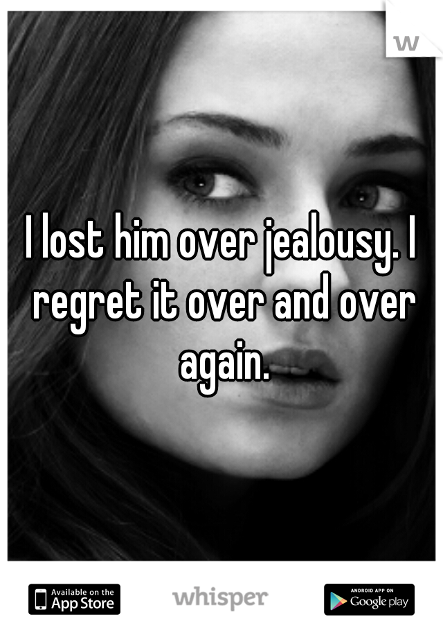 I lost him over jealousy. I regret it over and over again.