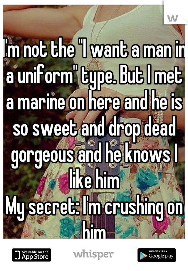 I'm not the "I want a man in a uniform" type. But I met a marine on here and he is so sweet and drop dead gorgeous and he knows I like him 
My secret: I'm crushing on him