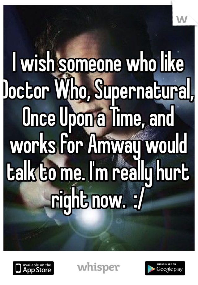 I wish someone who like Doctor Who, Supernatural, Once Upon a Time, and works for Amway would talk to me. I'm really hurt right now.  :/ 