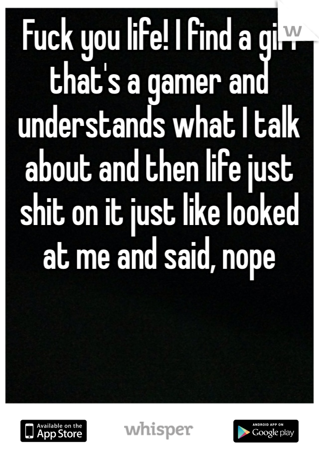 Fuck you life! I find a girl that's a gamer and understands what I talk about and then life just shit on it just like looked at me and said, nope