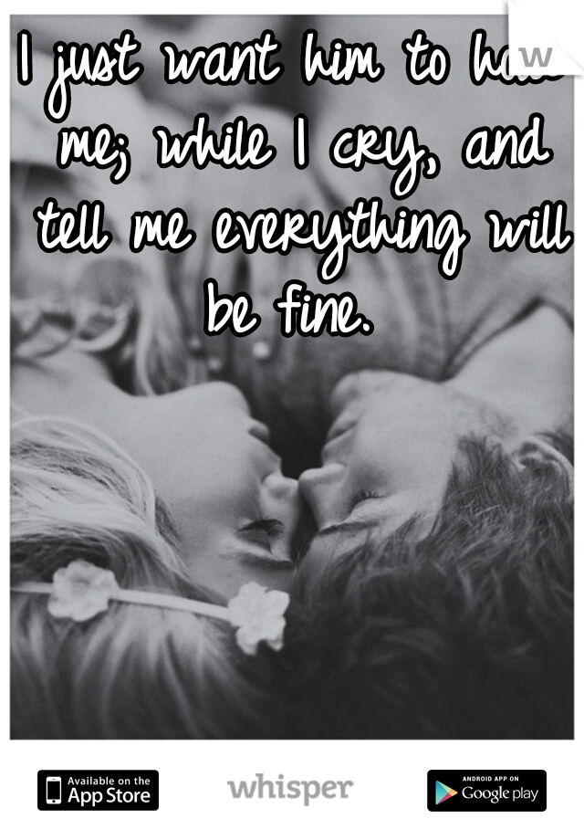 I just want him to hold me; while I cry, and tell me everything will be fine. 