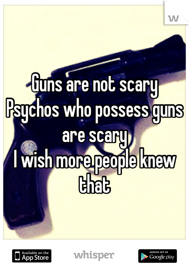 Guns are not scary
Psychos who possess guns are scary
I wish more people knew that 