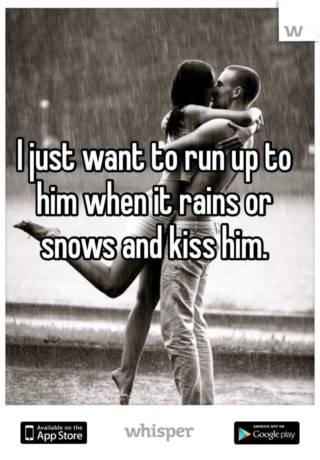 I just want to run up to him when it rains or snows and kiss him. 