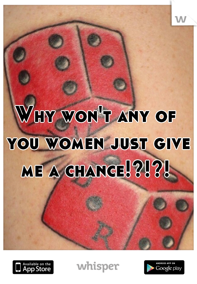 Why won't any of you women just give me a chance!?!?! 