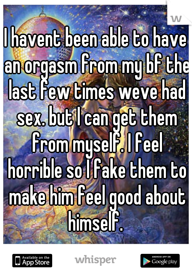 I havent been able to have an orgasm from my bf the last few times weve had sex. but I can get them from myself. I feel horrible so I fake them to make him feel good about himself. 