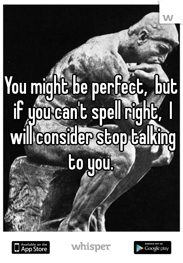 You might be perfect,  but if you can't spell right,  I will consider stop talking to you. 