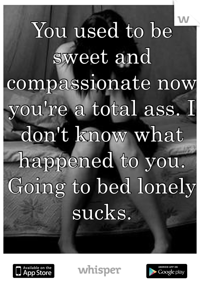 You used to be sweet and compassionate now you're a total ass. I don't know what happened to you. Going to bed lonely sucks.