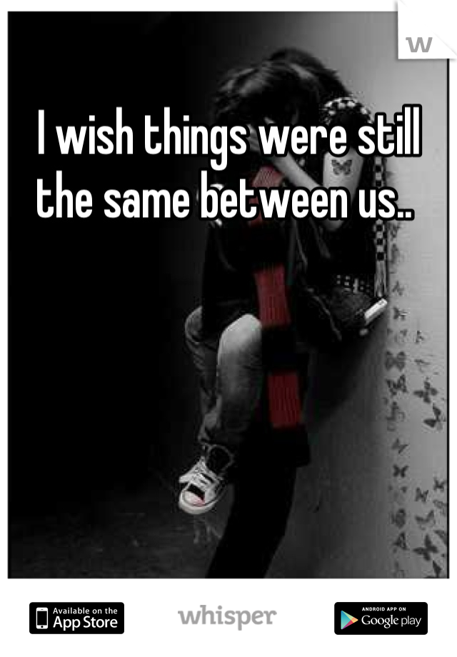 I wish things were still the same between us.. 