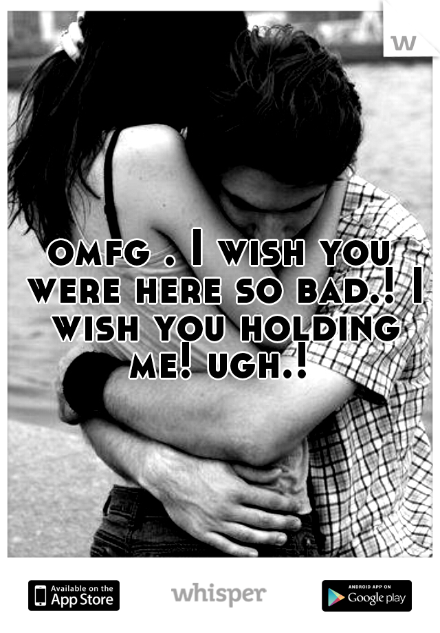 omfg . I wish you were here so bad.! I wish you holding me! ugh.! 