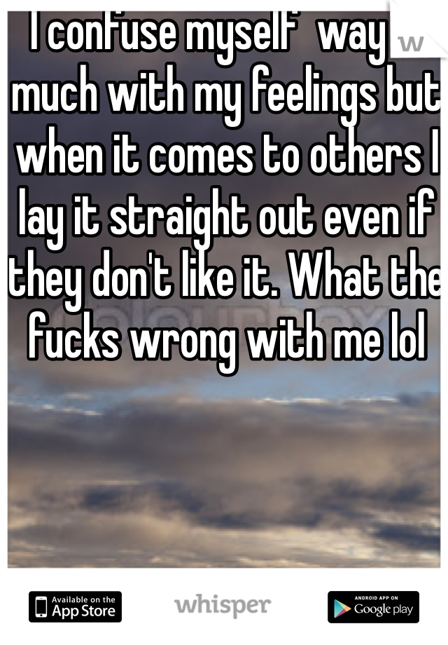  I confuse myself  way to much with my feelings but when it comes to others I lay it straight out even if they don't like it. What the fucks wrong with me lol