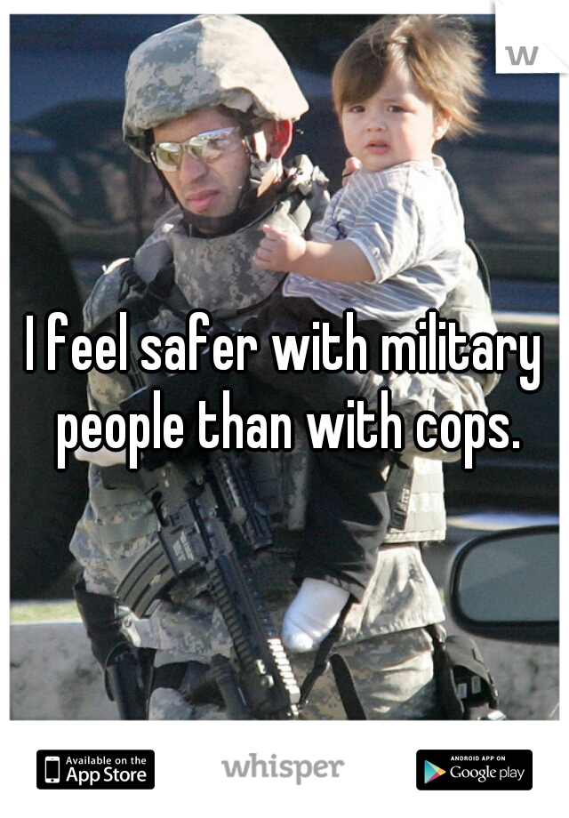 I feel safer with military people than with cops.